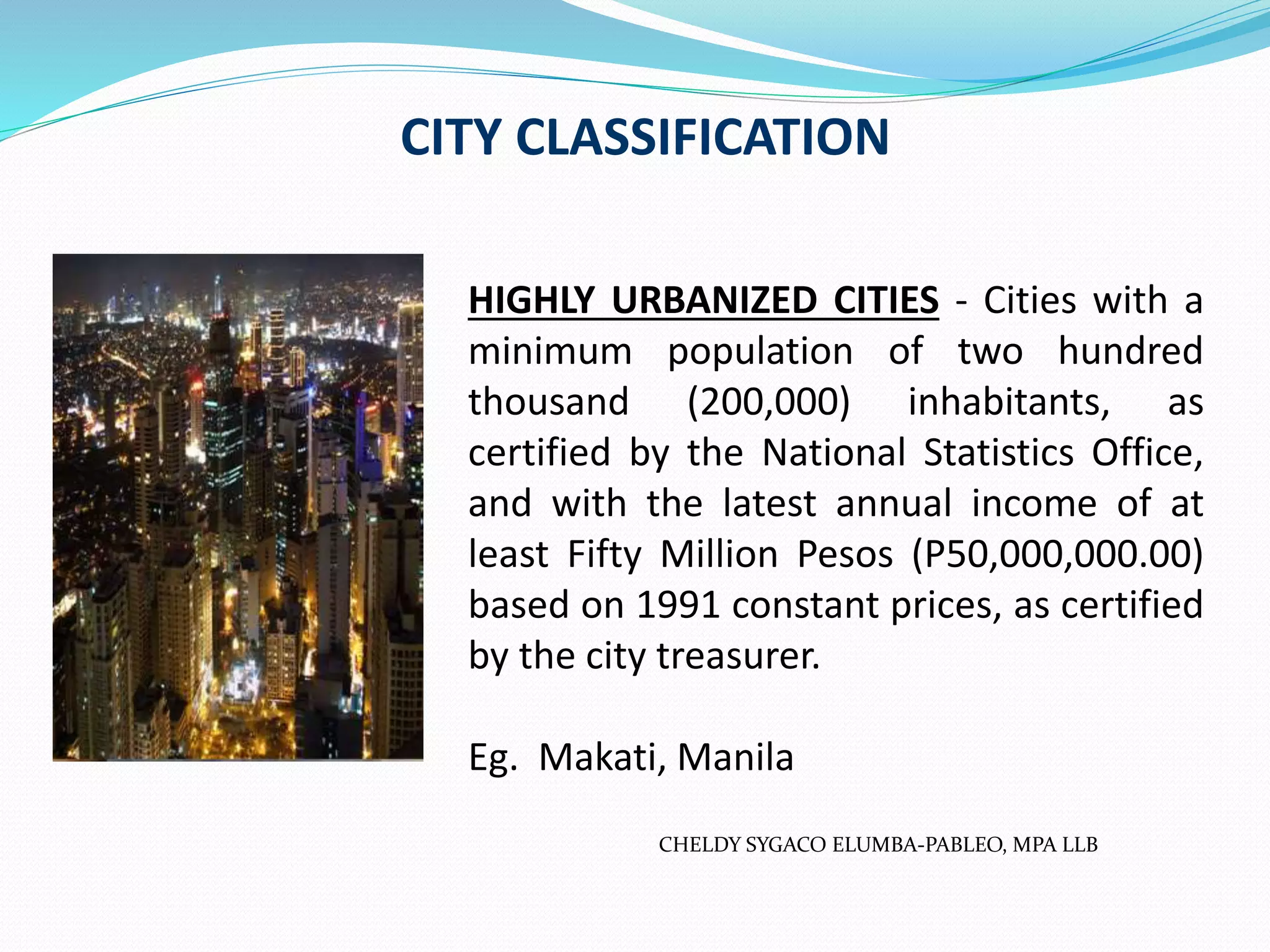 CITY CLASSIFICATION
HIGHLY URBANIZED CITIES - Cities with a
minimum population of two hundred
thousand (200,000) inhabitants, as
certified by the National Statistics Office,
and with the latest annual income of at
least Fifty Million Pesos (P50,000,000.00)
based on 1991 constant prices, as certified
by the city treasurer.
Eg. Makati, Manila
CHELDY SYGACO ELUMBA-PABLEO, MPA LLB
 