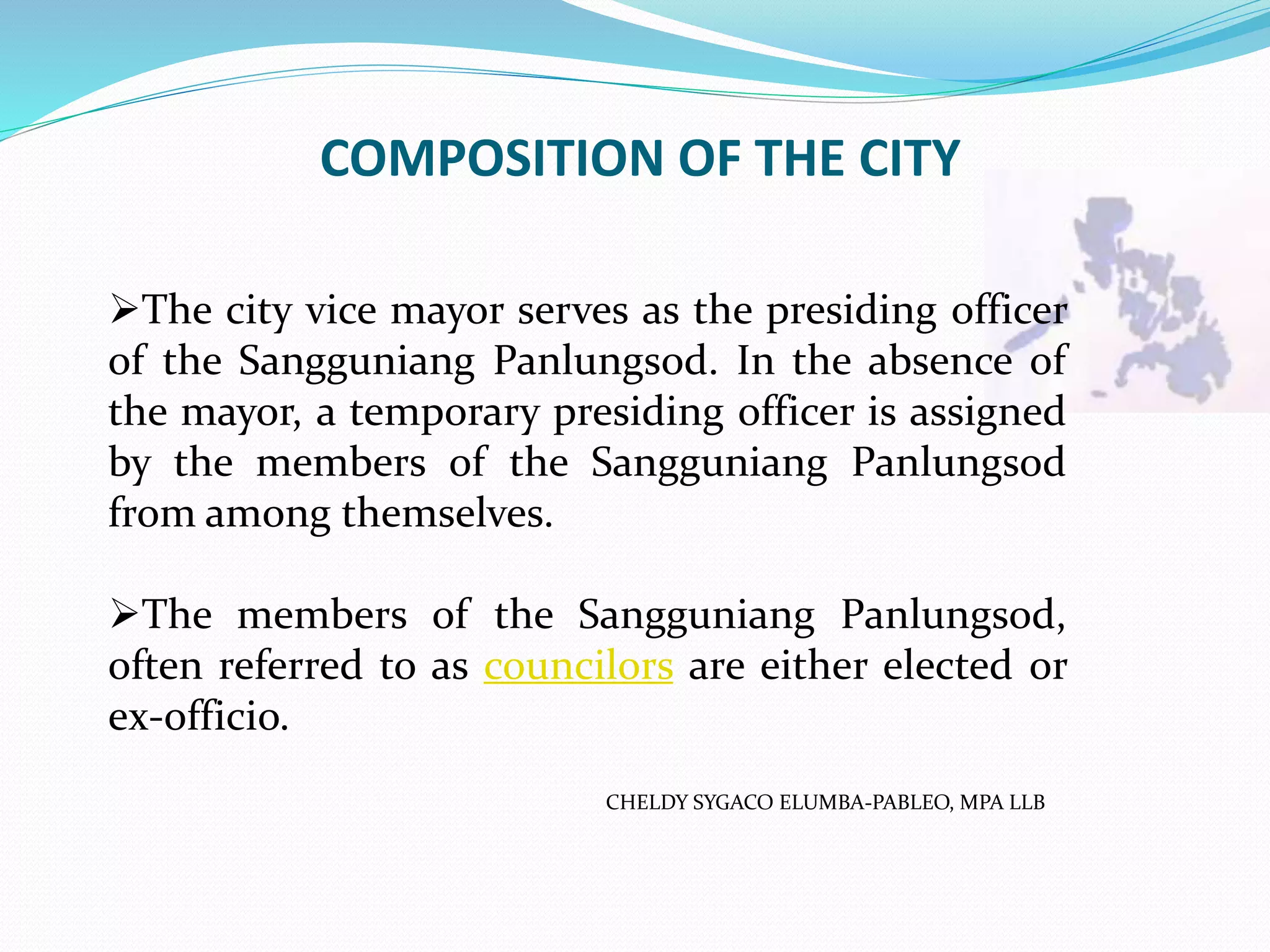 COMPOSITION OF THE CITY
The city vice mayor serves as the presiding officer
of the Sangguniang Panlungsod. In the absence of
the mayor, a temporary presiding officer is assigned
by the members of the Sangguniang Panlungsod
from among themselves.
The members of the Sangguniang Panlungsod,
often referred to as councilors are either elected or
ex-officio.
CHELDY SYGACO ELUMBA-PABLEO, MPA LLB
 