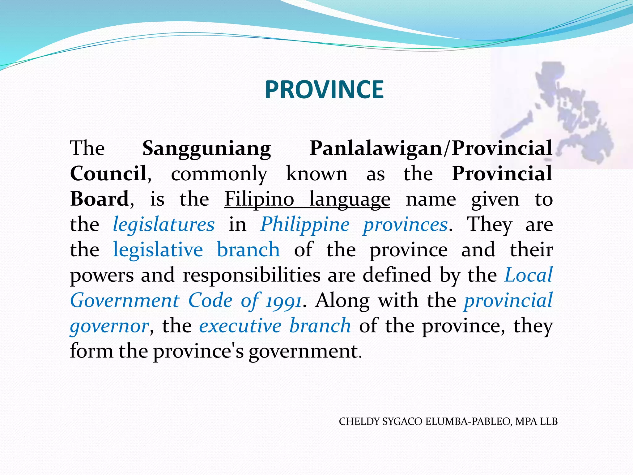 PROVINCE
CHELDY SYGACO ELUMBA-PABLEO, MPA LLB
The Sangguniang Panlalawigan/Provincial
Council, commonly known as the Provincial
Board, is the Filipino language name given to
the legislatures in Philippine provinces. They are
the legislative branch of the province and their
powers and responsibilities are defined by the Local
Government Code of 1991. Along with the provincial
governor, the executive branch of the province, they
form the province's government.
 