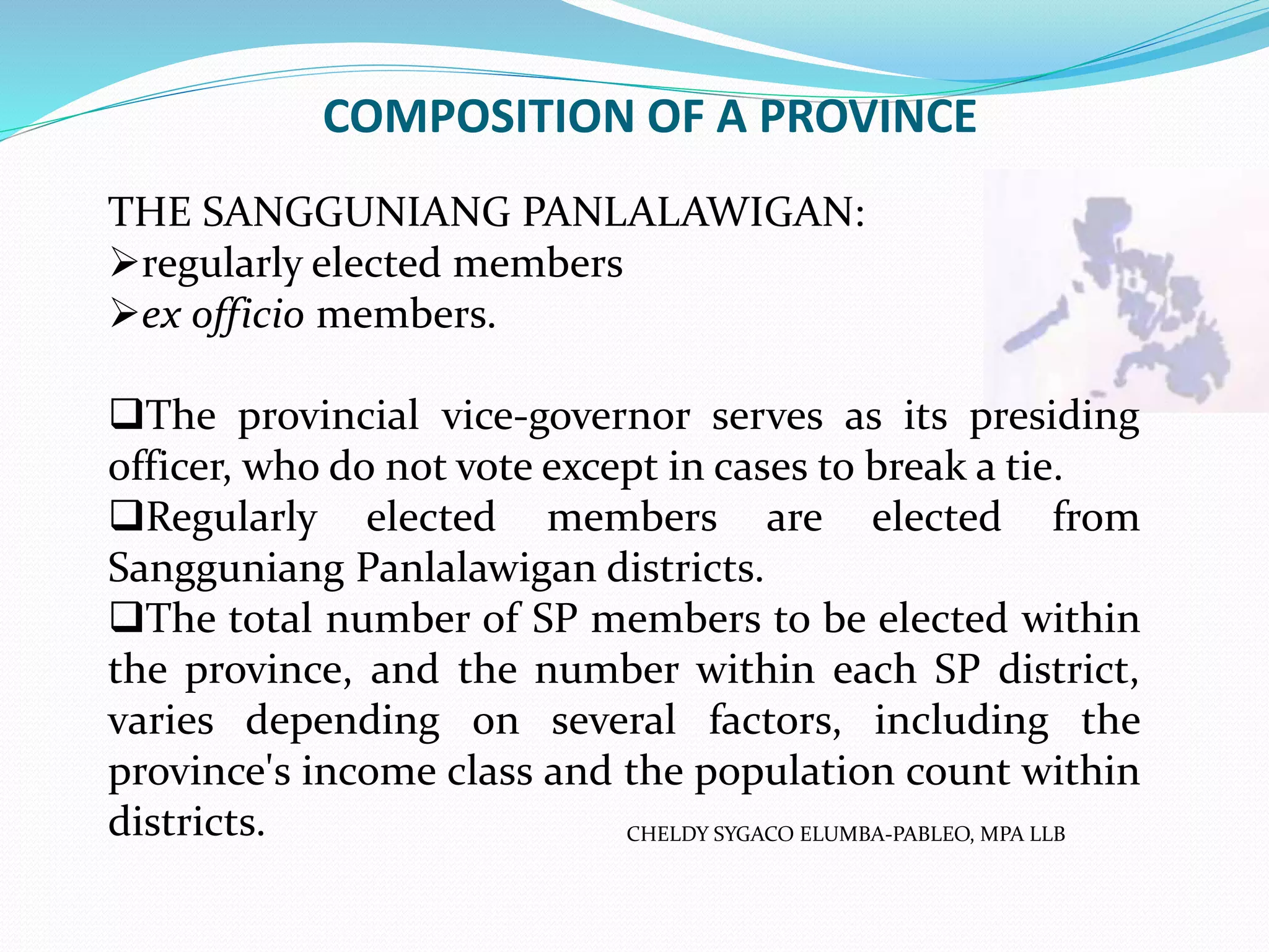 COMPOSITION OF A PROVINCE
CHELDY SYGACO ELUMBA-PABLEO, MPA LLB
THE SANGGUNIANG PANLALAWIGAN:
regularly elected members
ex officio members.
The provincial vice-governor serves as its presiding
officer, who do not vote except in cases to break a tie.
Regularly elected members are elected from
Sangguniang Panlalawigan districts.
The total number of SP members to be elected within
the province, and the number within each SP district,
varies depending on several factors, including the
province's income class and the population count within
districts.
 