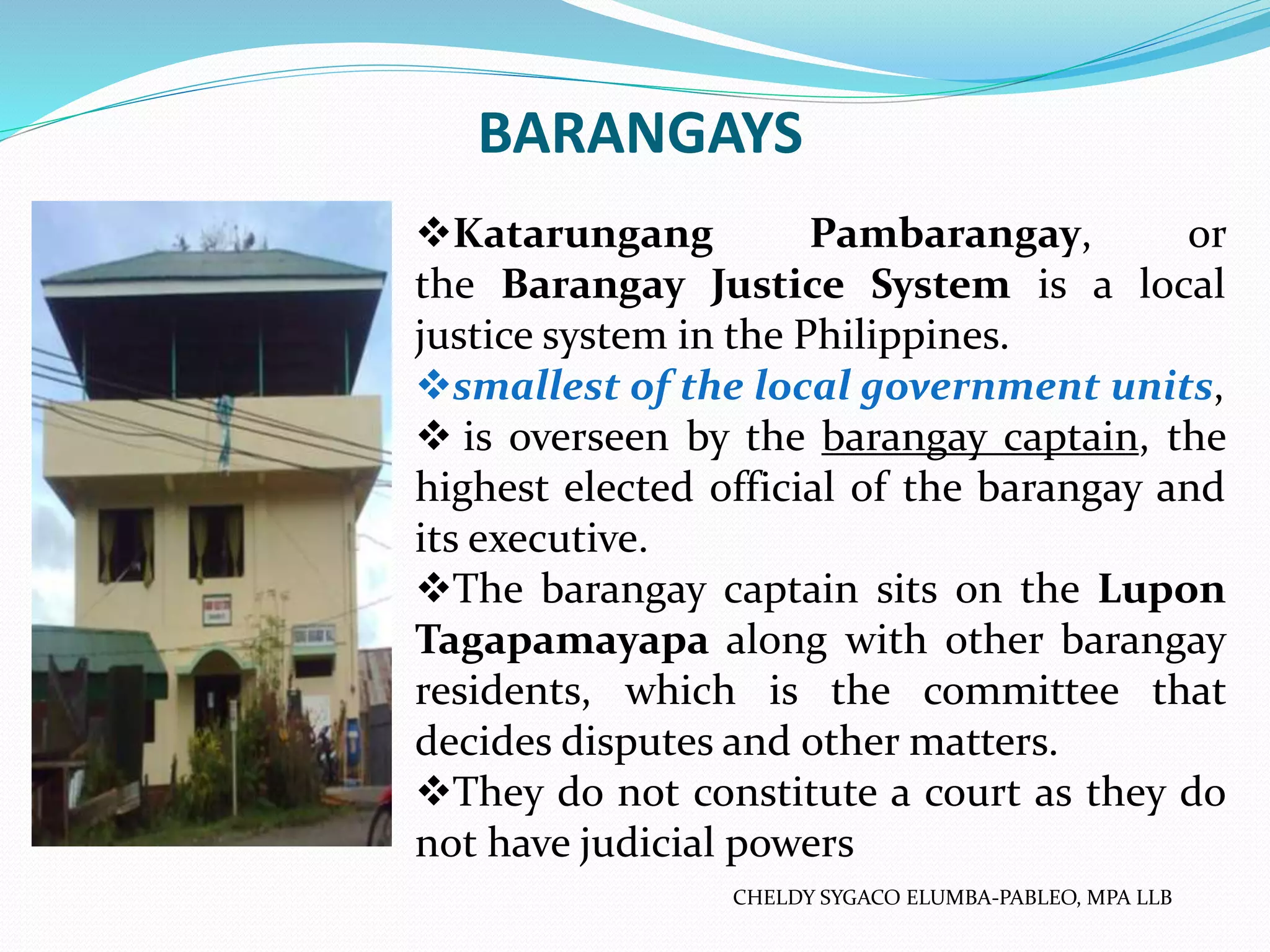 BARANGAYS
Katarungang Pambarangay, or
the Barangay Justice System is a local
justice system in the Philippines.
smallest of the local government units,
 is overseen by the barangay captain, the
highest elected official of the barangay and
its executive.
The barangay captain sits on the Lupon
Tagapamayapa along with other barangay
residents, which is the committee that
decides disputes and other matters.
They do not constitute a court as they do
not have judicial powers
CHELDY SYGACO ELUMBA-PABLEO, MPA LLB
 
