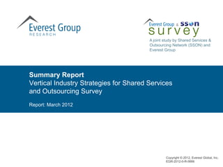A joint study by Shared Services &
                                        Outsourcing Network (SSON) and
                                        Everest Group




Summary Report
Vertical Industry Strategies for Shared Services
and Outsourcing Survey
Report: March 2012




                                                 Copyright © 2012, Everest Global, Inc.
                                                 EGR-2012-0-R-0666
 