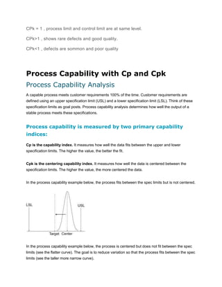 CPk = 1 , process limit and control limit are at same level.
CPk>1 , shows rare defects and good quality.
CPk<1 , defects are sommon and poor quality

Process Capability with Cp and Cpk
Process Capability Analysis
A capable process meets customer requirements 100% of the time. Customer requirements are
defined using an upper specification limit (USL) and a lower specification limit (LSL). Think of these
specification limits as goal posts. Process capability analysis determines how well the output of a
stable process meets these specifications.

Process capability is measured by two primary capability
indices:
Cp is the capability index. It measures how well the data fits between the upper and lower
specification limits. The higher the value, the better the fit.
Cpk is the centering capability index. It measures how well the data is centered between the
specification limits. The higher the value, the more centered the data.
In the process capability example below, the process fits between the spec limits but is not centered.

In the process capability example below, the process is centered but does not fit between the spec
limits (see the flatter curve). The goal is to reduce variation so that the process fits between the spec
limits (see the taller more narrow curve).

 