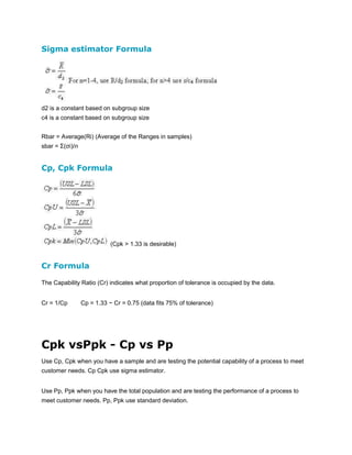 Sigma estimator Formula

d2 is a constant based on subgroup size
c4 is a constant based on subgroup size
Rbar = Average(Ri) (Average of the Ranges in samples)
sbar = Σ(σi)/n

Cp, Cpk Formula

(Cpk > 1.33 is desirable)

Cr Formula
The Capability Ratio (Cr) indicates what proportion of tolerance is occupied by the data.
Cr = 1/Cp

Cp = 1.33 ~ Cr = 0.75 (data fits 75% of tolerance)

Cpk vsPpk - Cp vs Pp
Use Cp, Cpk when you have a sample and are testing the potential capability of a process to meet
customer needs. Cp Cpk use sigma estimator.
Use Pp, Ppk when you have the total population and are testing the performance of a process to
meet customer needs. Pp, Ppk use standard deviation.

 