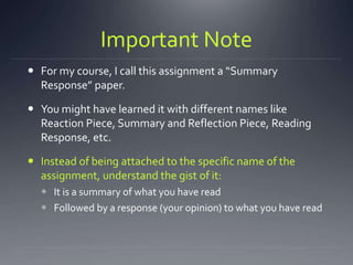 Important Note
 For my course, I call this assignment a “Summary
Response” paper.
 You might have learned it with different names like
Reaction Piece, Summary and Reflection Piece, Reading
Response, etc.
 Instead of being attached to the specific name of the
assignment, understand the gist of it:
 It is a summary of what you have read
 Followed by a response (your opinion) to what you have read
 