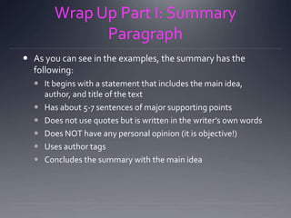 Wrap Up Part I: Summary
Paragraph
 As you can see in the examples, the summary has the
following:
 It begins with a statement that includes the main idea,
author, and title of the text
 Has about 5-7 sentences of major supporting points
 Does not use quotes but is written in the writer’s own words
 Does NOT have any personal opinion (it is objective!)
 Uses author tags
 Concludes the summary with the main idea
 