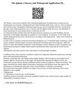 The Iphone s Success And Widespread Application Of...
The iPhone s success has resulted in the widespread application of touchscreens in many devices.
Touchscreens now become a fundamental tool which facilitates daily tasks, such as e mail, navigation
and web browsing. Compared to traditional input devices such as keyboards and mice, touchscreens
provide a more natural and direct way to interact with the digital world. However, one drawback of
touch interactions in most current devices is that they are still
two dimensional the interface feels like flat glass because it produces no tactile feedback, and our
interaction is still highly dependent on a pattern of visual feedback. To illustrate, we first look at the
content displayed on the screen. We then move our finger to the target based ... Show more content on
Helpwriting.net ...
In other work on creating a natural environment, Basdogan et al. [?] find that haptic technology can be
used to simulate realistic surgery tool tissue interactions including organ force responses. Bara and
Gentaz [?] show that children using both visual and haptic sensory channels in letter recognition and
handwriting training have higher improvement in performance than using only the visual sensory
channel.
Although this and other research shows the benefit of utilizing haptic feedback
in different areas, more research is needed to explore how haptically enhanced touchscreens can help
users with touch based interactions.
Recently, researchers have developed surface haptic displays which introduces electroadhesion to
produce adhesive friction force on the finger. By dynamically adjusting the adhesive force, the
touchscreen can provide the feeling of different surface texture in response to finger movements. This
paper examines how surface haptic technologies incorporate with bullseye menu can improve the
performance of touchscreen interaction when visual feedback is reduced or unavailable.
Our results show that haptic feedback can improve the accuracy in touch interaction when visual
feedback is not available.
2 Background
2.1 The bullseye menu for non visual interface
A bullseye menu is essentially a pie menu modified to permit more selection from a large number of
options[FIG]. A bullseye menu is
... Get more on HelpWriting.net ...
 
