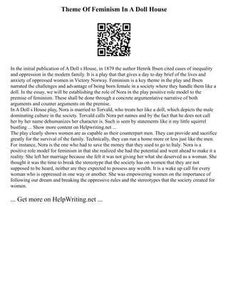 Theme Of Feminism In A Doll House
In the initial publication of A Doll s House, in 1879 the author Henrik Ibsen cited cases of inequality
and oppression in the modern family. It is a play that that gives a day to day brief of the lives and
anxiety of oppressed women in Victory Norway. Feminism is a key theme in the play and Ibsen
narrated the challenges and advantage of being born female in a society where they handle them like a
doll. In the essay, we will be establishing the role of Nora in the play positive role model to the
premise of feminism. These shall be done through a concrete argumentative narrative of both
arguments and counter arguments on the premise.
In A Doll s House play, Nora is married to Torvald, who treats her like a doll, which depicts the male
dominating culture in the society. Torvald calls Nora pet names and by the fact that he does not call
her by her name dehumanizes her character is. Such is seen by statements like it my little squirrel
bustling ... Show more content on Helpwriting.net ...
The play clearly shows women are as capable as their counterpart men. They can provide and sacrifice
greatly for the survival of the family. Technically, they can run a home more or less just like the men.
For instance, Nora is the one who had to save the money that they used to go to Italy. Nora is a
positive role model for feminism in that she realized she had the potential and went ahead to make it a
reality. She left her marriage because she felt it was not giving her what she deserved as a woman. She
thought it was the time to break the stereotype that the society has on women that they are not
supposed to be heard, neither are they expected to possess any wealth. It is a wake up call for every
woman who is oppressed in one way or another. She was empowering women on the importance of
following our dream and breaking the oppressive rules and the stereotypes that the society created for
women.
... Get more on HelpWriting.net ...
 