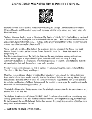 Charles Darwin Was Not the First to Develop a Theory of...
From his theories that he claimed were developed during his voyage, Darwin eventually wrote his
Origin of Species and Descent of Man, which exploded into the world market over twenty years after
his return home.
Wallace, King and Sanders wrote in Biosphere, The Realm of Life: In 1859, Charles Darwin published
a theory of evolution that implied that humans evolved from apes. . .The Darwinian revolution was the
greatest paradigm shift in the history of biology, and it greatly changed the way that ordinary men and
women viewed their own place in the world. (1)
World Book tells us: (2) . . .The study of the specimens from the voyage of the Beagle convinced
Darwin that modern species had evolved from a few earlier ones. He ... Show more content on
Helpwriting.net ...
For this reason, the origins of the Earth, the heavens, the seas, plants and animals, and men and
women were wrapped in unquestioned dogmas, some of which hold true today. It is only
comparatively recently, in societies and civilizations possessed of scientific knowledge and methods
of investigation, that such dogmas have come under question.
Contrary to this opinion though, we find in fact that evolutionary thought is itself a rather old idea.
The editors of Biology Today would agree:
Much has been written on whether or not the Darwinian theory was original. Inevitably, historians
have concluded that there was little novelty in what Darwin and Wallace were saying. Down through
the centuries, from ancient Greek times on, various writers have suggested that new species can arise
through the modification of old and that among all the possible organic types, the world contains only
those that can survive the struggle for life. (8)
This is indeed interesting, that the concept that Darwin is given so much credit for was not even a very
modern idea in his own day.
We find that Anaximander of Miletus (611 B.C. 546 B.C.) advanced the traditional evolutionary idea,
already quite common in his day, that life first evolved from a type of pre biotic soup, helped along a
bit by the rays of the sun. He believed that the first animals developed from sea slime which had been
evaporated by the suns rays. He also
... Get more on HelpWriting.net ...
 