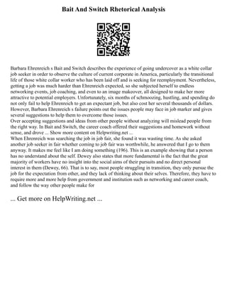 Bait And Switch Rhetorical Analysis
Barbara Ehrenreich s Bait and Switch describes the experience of going undercover as a white collar
job seeker in order to observe the culture of current corporate in America, particularly the transitional
life of those white collar worker who has been laid off and is seeking for reemployment. Nevertheless,
getting a job was much harder than Ehrenreich expected, so she subjected herself to endless
networking events, job coaching, and even to an image makeover, all designed to make her more
attractive to potential employers. Unfortunately, six months of schmoozing, hustling, and spending do
not only fail to help Ehrenreich to get an expectant job, but also cost her several thousands of dollars.
However, Barbara Ehrenreich s failure points out the issues people may face in job marker and gives
several suggestions to help them to overcome those issues.
Over accepting suggestions and ideas from other people without analyzing will mislead people from
the right way. In Bait and Switch, the career coach offered their suggestions and homework without
sense, and drove ... Show more content on Helpwriting.net ...
When Ehrenreich was searching the job in job fair, she found it was wasting time. As she asked
another job seeker in fair whether coming to job fair was worthwhile, he answered that I go to them
anyway. It makes me feel like I am doing something (196). This is an example showing that a person
has no understand about the self. Dewey also states that more fundamental is the fact that the great
majority of workers have no insight into the social aims of their pursuits and no direct personal
interest in them (Dewey, 66). That is to say, most people struggling in transition, they only pursue the
job for the expectation from other, and they lack of thinking about their selves. Therefore, they have to
require more and more help from government and institution such as networking and career coach,
and follow the way other people make for
... Get more on HelpWriting.net ...
 