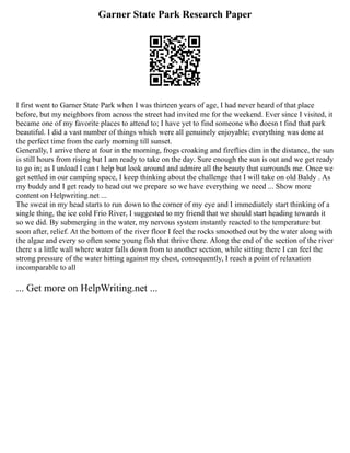 Garner State Park Research Paper
I first went to Garner State Park when I was thirteen years of age, I had never heard of that place
before, but my neighbors from across the street had invited me for the weekend. Ever since I visited, it
became one of my favorite places to attend to; I have yet to find someone who doesn t find that park
beautiful. I did a vast number of things which were all genuinely enjoyable; everything was done at
the perfect time from the early morning till sunset.
Generally, I arrive there at four in the morning, frogs croaking and fireflies dim in the distance, the sun
is still hours from rising but I am ready to take on the day. Sure enough the sun is out and we get ready
to go in; as I unload I can t help but look around and admire all the beauty that surrounds me. Once we
get settled in our camping space, I keep thinking about the challenge that I will take on old Baldy . As
my buddy and I get ready to head out we prepare so we have everything we need ... Show more
content on Helpwriting.net ...
The sweat in my head starts to run down to the corner of my eye and I immediately start thinking of a
single thing, the ice cold Frio River, I suggested to my friend that we should start heading towards it
so we did. By submerging in the water, my nervous system instantly reacted to the temperature but
soon after, relief. At the bottom of the river floor I feel the rocks smoothed out by the water along with
the algae and every so often some young fish that thrive there. Along the end of the section of the river
there s a little wall where water falls down from to another section, while sitting there I can feel the
strong pressure of the water hitting against my chest, consequently, I reach a point of relaxation
incomparable to all
... Get more on HelpWriting.net ...
 