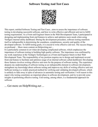 Software Testing And Test Cases
This report, entitled Software Testing and Test Cases , aims to assess the importance of software
testing in developing successful software, and how to write effective and efficient unit test to fulfill
testing requirements. As a Front end Engineer Intern in the Web Development Team, I participated in
designing and implementing front end features to achieve and optimize users needs when using
Verdigris internal utility dashboard. During the development procedure, software testing manifests
itself as indispensible in determining the soundness, completeness, security and quality of the
developed software. To fulfill testing goals, it is crucial to write effective unit test. The success hinges
on profound ... Show more content on Helpwriting.net ...
It is particularly common to err when developing complicated software, which emphasizes the
importance of software testing in building high quality software. The importance was confirmed by
my work experience at the Verdigris Technologies as a Front end Engineer Intern in their Web
Development Team. The responsibility of my position requires me to design and implement several
front end feature to facilitate and optimize usage of an internal software called dashboard. Developing
those features involves writing effective unit tests for the purpose of software testing. The experience
deepens my understanding of software testing as an indispensible element in software development,
strengthens my knowledge about software testing and improves my skills of writing effective unit test.
Software testing is a widely practiced method for verifying and validating developed software, which
is unlikely to fade away in spite of advances in automatic testing and verification. I will reason in this
report why testing constitutes an important phase in software development, and try to provide some
insights in performing effective testing. Unit testing, among others, is a fundamental approach for
software
... Get more on HelpWriting.net ...
 