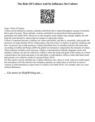 The Role Of Culture And Its Influence On Culture
Topic 3 Role of Culture
Culture can be defined as customs, attitudes and beliefs that is shared throughout a group of members
that is part of society. These attitudes, customs and beliefs are passed down from generation to
generation (Ali Abadi 2015). However, as time progress some cultures may change slightly, but still
keep the most distinctive aspects that are unique to a particular culture.
Culture is important because, it defines our values and beliefs, and that is, essentially, what guides the
decisions we make (Kumar 2012). Culture plays a big role in how we behave in specific situations and
how we perceive the world around us. Culture determines how its members interact with each other.
According to Griffin and Pustay (2007) the global environment is impacted by the elements of culture.
These elements includes social structure, religion, communication methods, language, norms and
attitudes. Cultures can also be collectivist, which is when the needs and goals of the culture as a whole
is placed above the needs and goals of an individual, or individualist, which is when individual needs
take priority over collective needs of a group (Cherry 2015).
For this reason it can be said that one s culture influences one s drive to work, what one would expect
the work place to be like and how the workplace operates on a daily basis as well how to treat co
workers or what treatment to expect from co workers (Ali Abadi 2015). For example, there are some
cultural differences
... Get more on HelpWriting.net ...
 