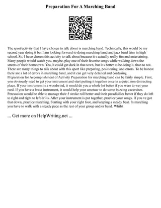 Preparation For A Marching Band
The sport/activity that I have chosen to talk about is marching band. Technically, this would be my
second year doing it but I am looking forward to doing marching band and jazz band later in high
school. So, I have chosen this activity to talk about because it s actually really fun and entertaining.
Many people would watch you, maybe, play one of their favorite songs while walking down the
streets of their hometown. Yea, it could get dark in that town, but it s better to be doing it, than to not.
There are many things to talk about with this sport like preparing, positioning, and errors. To be honest
there are a lot of errors in marching band, and it can get very detailed and confusing.
Preparation for Accomplishment of Activity Preparation for marching band can be fairly simple. First,
you obviously need to get your instrument and start putting it together once in a quiet, non distracting
place. If your instrument is a woodwind, it would do you a whole lot better if you were to wet your
reed. If you have a brass instrument, it would help your ametuar to do some buzzing excersises.
Percussion would be able to manage their 5 stroke roll better and their paradiddles better if they do left
to right and right to left drills. After your instrument is put together, practice your songs. If you ve got
that down, practice marching. Starting with your right foot, and keeping a steady beat. In marching
you have to walk with a steady pace as the rest of your group and/or band. Whilst
... Get more on HelpWriting.net ...
 