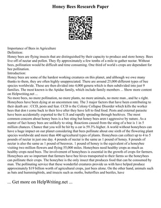 Honey Bees Research Paper
Importance of Bees in Agriculture
Definition:
Honey bees are flying insects that are distinguished by their capacity to produce and store honey. Bees
live off of nectar and pollen. They fly approximately a few tenths of a mile to gather nectar. Without
bees, pollination would be difficult and time consuming. One third of world s crops are dependant for
bee pollination.
Introduction:
Honey bees are some of the hardest working creatures on this planet, and although we owe many
thanks to them, they are often highly unappreciated. There are around 25,000 different types of bee
species worldwide. These are then divided into 4,000 genera which is then subdivided into just 9
families. The most known is the Apidae family, which include family members ... Show more content
on Helpwriting.net ...
No more bees, no more pollination, no more plants, no more animals, no more man , and he s right.
Honeybees have been dying at an uncommon rate. The 3 major factors that have been contributing to
their death are : CCD, pests and fear. CCD is the Colony Collapse Disorder which kills the worker
bees that don t come back to their hive after they have left to find food. Pests and external parasite
have been accidentally exported to the U.S and rapidly spreading through beehives. The most
common concern about honey bees is a bee sting but honey bees aren t aggressive by nature. As a
matter of fact honey bees are unlikely to sting. Reactions caused from the sting of a bee is 1 in 5
million chances. Chance that you will be hit by a car is 59.3% higher. A world without honeybees can
have a huge impact on our planet considering that bees pollinate about one sixth of the flowering plant
species worldwide and more than 400 agricultural types of plants. Honeybees can collect up to 4 to 5
pounds of nectar in just one day. 4 pounds of nectar is the same as 1 pound of honey. 8 pounds of
nectar is also the same as 1 pound of beeswax. 1 pound of honey is the equivalent of a honeybee
visiting two million flowers and flying 55,000 miles. Honeybees need healthy crops as much as
healthy crops need bees. The involvement of honeybees is essential in the growth of crops for farmers.
Honeybees are so important that farmers have bee hives transported to their farms so the honeybees
can pollinate their crops. The honeybee is the only insect that produces food that can be consumed by
man. The pollinating service that these wonderful creatures provide us with have helped produce
approximately $19 billion worth of agricultural crops, just bees alone. On the other hand, animals such
as bats and hummingbirds, and insects such as moths, butterflies and beetles, have
... Get more on HelpWriting.net ...
 