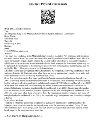 Mpenjati Physical Components
BIOL 231 Marine Environment
Title
An integrated study of the Mpenjati Estuary Beach System. (Physical Component)
Kutlo Thathe
University Road
Westville
Private Bag X 5600
Durban
4000
210551705@stu.ukzn.ac.za
Abstract
This study was conducted at the Mpenjati Estaury which is located in Port Shepstone and lies along
the south coast of Kwa Zulu Natal. An estuary is a partially enclosed coastal body of water which is
either permanently or periodically open to the sea and within which there is measurable variation
salinity due to the mixture of fresh water derived from land, however the fresh water inflow may not
be perennial, the connection to the sea may be closed for part of the year and tidal influence may be
negligible. The ... Show more content on Helpwriting.net ...
). Extreme storms can have greater effects, for example by completely destroying sand bars or other
sediment deposits. All this implies that when there are strong waves estuary mouths open wider and
when there are no waves the estuary mouths remain closed.
River flow or fresh water in flow has a significant influence on estuaries (Levin and Boesch et al.,
2001). Especially on the environmental conditions of the estuaries, such as salinity levels and estuary
health, biological, physical, geological and chemical aspects of TOCE (Levin and Boesch et al., 2001).
When river flow mixes with sea water along the mouth dynamics of estuaries this contributes to
diverse habitats and biological abundance (Levin and Boesch et al., 2001). Fresh water inflows also
have an influence on the mouth of estuaries together with the tidal flushing (Levin and Boesch et al.,
2001). In some cases when there is low river flow, the entrances or mouth of estuaries may close off
completely (Levin and Boesch et al., 2001). So river flow plays an important role in the functioning of
estuaries.
Material and Methods
The time in which this component too place was during low tide (midday) and the mouth of the
Mpenjati estuary was taken as the starting reference point for measuring the slope. Group 2A was
subdivided into three main groups, each of which observed, measured or scribed an element of the
beach slope. In the subgroups there were four
... Get more on HelpWriting.net ...
 