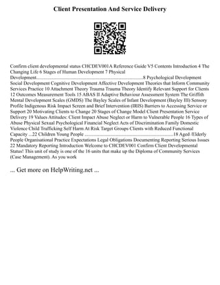 Client Presentation And Service Delivery
Confirm client developmental status CHCDEV001A Reference Guide V5 Contents Introduction 4 The
Changing Life 6 Stages of Human Development 7 Physical
Development........................................................................................8 Psychological Development
Social Development Cognitive Development Affective Development Theories that Inform Community
Services Practice 10 Attachment Theory Trauma Trauma Theory Identify Relevant Support for Clients
12 Outcomes Measurement Tools 15 ABAS II Adaptive Behaviour Assessment System The Griffith
Mental Development Scales (GMDS) The Bayley Scales of Infant Development (Bayley III) Sensory
Profile Indigenous Risk Impact Screen and Brief Intervention (IRIS) Barriers to Accessing Service or
Support 20 Motivating Clients to Change 20 Stages of Change Model Client Presentation Service
Delivery 19 Values Attitudes: Client Impact Abuse Neglect or Harm to Vulnerable People 16 Types of
Abuse Physical Sexual Psychological Financial Neglect Acts of Discrimination Family Domestic
Violence Child Trafficking Self Harm At Risk Target Groups Clients with Reduced Functional
Capacity ...22 Children Young People .........................................................................18 Aged /Elderly
People Organisational Practice Expectations Legal Obligations Documenting Reporting Serious Issues
22 Mandatory Reporting Introduction Welcome to CHCDEV001 Confirm Client Developmental
Status! This unit of study is one of the 16 units that make up the Diploma of Community Services
(Case Management). As you work
... Get more on HelpWriting.net ...
 