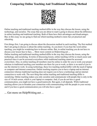 Comparing Online Teaching And Traditional Teaching Method
Online teaching and traditional teaching method differ in the way they discuss the lesson, using the
technology, and socialize. The essay that you are about to read is going to discuss about the difference
in online teaching and traditional teaching. Both of them have their advantages and disadvantages.
But, in this essay we are going to find out which teaching method is more fun yet practical and
educating.
First things first, I am going to discuss about the discussion method in each teaching. The first method
that I am going to discuss is about the online teaching. As you know if you hear the word online
teaching, you might be wondering how to discuss online. But, in online teaching you do not have to
discuss your lesson face to face, ... Show more content on Helpwriting.net ...
Online teaching and traditional teaching method differ in the way they discuss the lesson, using the
technology, and socializing. In terms of discussing lesson, online teaching will be so much easier and
practical since it can be accessed everywhere while traditional teaching cannot be accessed
everywhere. Also, in online teaching all members must be online in order for you to work your project
whereas in traditional teaching your members are there for you to work, so there is no need of you to
use the internet to work. In using technology, these two teaching method differ with the need of laptop
or computer and internet connection. Online teaching requires you to have a laptop and an internet
connection whereas traditional teaching does not require you to have a technology and an internet
connection to work with. The next thing that online teaching and traditional teaching differ is
socializing. Online teaching makes you only socialize and communicate with people that is only in the
size of 14 inch screen, which is your laptop or computer. And, if you do not have a good
communication, you might not have a good teamwork. But again, it all depends. While traditional
teaching allows you to broaden your connection with communicating with the people in your society
and if you have a good communication you will also have a good
... Get more on HelpWriting.net ...
 