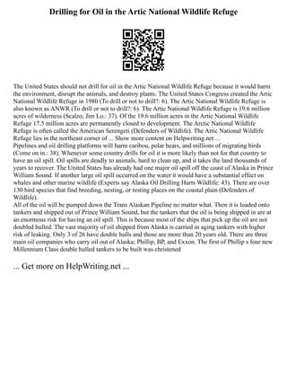 Drilling for Oil in the Artic National Wildlife Refuge
The United States should not drill for oil in the Artic National Wildlife Refuge because it would harm
the environment, disrupt the animals, and destroy plants. The United States Congress created the Artic
National Wildlife Refuge in 1980 (To drill or not to drill?: 6). The Artic National Wildlife Refuge is
also known as ANWR (To drill or not to drill?: 6). The Artic National Wildlife Refuge is 19.6 million
acres of wilderness (Scalzo, Jim Lo.: 37). Of the 19.6 million acres in the Artic National Wildlife
Refuge 17.5 million acres are permanently closed to development. The Arctic National Wildlife
Refuge is often called the American Serengeti (Defenders of Wildlife). The Artic National Wildlife
Refuge lies in the northeast corner of ... Show more content on Helpwriting.net ...
Pipelines and oil drilling platforms will harm caribou, polar bears, and millions of migrating birds
(Come on in.: 38). Whenever some country drills for oil it is more likely than not for that country to
have an oil spill. Oil spills are deadly to animals, hard to clean up, and it takes the land thousands of
years to recover. The United States has already had one major oil spill off the coast of Alaska in Prince
William Sound. If another large oil spill occurred on the water it would have a substantial effect on
whales and other marine wildlife (Experts say Alaska Oil Drilling Hurts Wildlife: 43). There are over
130 bird species that find breeding, nesting, or resting places on the coastal plain (Defenders of
Wildlife).
All of the oil will be pumped down the Trans Alaskan Pipeline no matter what. Then it is loaded onto
tankers and shipped out of Prince William Sound, but the tankers that the oil is being shipped in are at
an enormous risk for having an oil spill. This is because most of the ships that pick up the oil are not
doubled hulled. The vast majority of oil shipped from Alaska is carried in aging tankers with higher
risk of leaking. Only 3 of 26 have double hulls and those are more than 20 years old. There are three
main oil companies who carry oil out of Alaska; Phillip, BP, and Exxon. The first of Phillip s four new
Millennium Class double hulled tankers to be built was christened
... Get more on HelpWriting.net ...
 