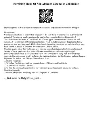 Increasing Trend Of Non Albicans Cutaneous Candidiasis
Increasing trend in Non albicans Cutaneous Candidiasis: Implications in treatment strategies
Introduction:
Cutaneous candidiasis is a secondary infection of the skin (body folds) and nails in predisposed
patients.1 The disease involvement may be localised or generalised to the skin or nails.2
The clinical manifestations of Candidiasis are of three types: mucocutaneous, cutaneous, and
systemic.3 The spectrum of Cutaneous candidiasis (CC): includes intertrigo, diaper candidiasis,
paronychia, and onychomycosis.4 Infections thrush, intertrigo, enterogastritis and others have long
been known to be due to abnormal proliferation of Candida cells.5
Candida species other than C.albicans have become a significant cause of infection in humans.6
Several of these species are less susceptible to commonly used azole antifungal drugs.6
Hence, the identification of the Candida isolates upto species level along with their antifungal
susceptibility patterns can greatly influence the treatment options for the clinicians and may have an
impact on the patient care.7 Hence this study was done.
Aims and objectives:
1. To isolate Candida species from suspected cases of Cutaneous Candidiasis.
2. To speciate the isolated Candida.
3. To find the antifungal susceptibility for voriconazole and fluconazole among the isolates.
Materials Methods:
A total of 200 patients presenting with the symptoms of Cutaneous
... Get more on HelpWriting.net ...
 