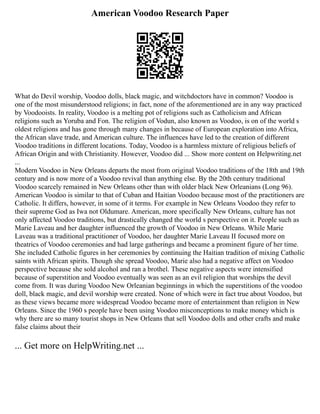American Voodoo Research Paper
What do Devil worship, Voodoo dolls, black magic, and witchdoctors have in common? Voodoo is
one of the most misunderstood religions; in fact, none of the aforementioned are in any way practiced
by Voodooists. In reality, Voodoo is a melting pot of religions such as Catholicism and African
religions such as Yoruba and Fon. The religion of Vodun, also known as Voodoo, is on of the world s
oldest religions and has gone through many changes in because of European exploration into Africa,
the African slave trade, and American culture. The influences have led to the creation of different
Voodoo traditions in different locations. Today, Voodoo is a harmless mixture of religious beliefs of
African Origin and with Christianity. However, Voodoo did ... Show more content on Helpwriting.net
...
Modern Voodoo in New Orleans departs the most from original Voodoo traditions of the 18th and 19th
century and is now more of a Voodoo revival than anything else. By the 20th century traditional
Voodoo scarcely remained in New Orleans other than with older black New Orleanians (Long 96).
American Voodoo is similar to that of Cuban and Haitian Voodoo because most of the practitioners are
Catholic. It differs, however, in some of it terms. For example in New Orleans Voodoo they refer to
their supreme God as Iwa not Oldumare. American, more specifically New Orleans, culture has not
only affected Voodoo traditions, but drastically changed the world s perspective on it. People such as
Marie Laveau and her daughter influenced the growth of Voodoo in New Orleans. While Marie
Laveau was a traditional practitioner of Voodoo, her daughter Marie Laveau II focused more on
theatrics of Voodoo ceremonies and had large gatherings and became a prominent figure of her time.
She included Catholic figures in her ceremonies by continuing the Haitian tradition of mixing Catholic
saints with African spirits. Though she spread Voodoo, Marie also had a negative affect on Voodoo
perspective because she sold alcohol and ran a brothel. These negative aspects were intensified
because of superstition and Voodoo eventually was seen as an evil religion that worships the devil
come from. It was during Voodoo New Orleanian beginnings in which the superstitions of the voodoo
doll, black magic, and devil worship were created. None of which were in fact true about Voodoo, but
as these views became more widespread Voodoo became more of entertainment than religion in New
Orleans. Since the 1960 s people have been using Voodoo misconceptions to make money which is
why there are so many tourist shops in New Orleans that sell Voodoo dolls and other crafts and make
false claims about their
... Get more on HelpWriting.net ...
 
