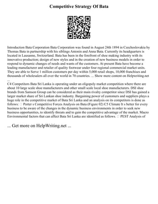 Competitive Strategy Of Bata
Introduction Bata Corporation Bata Corporation was found in August 24th 1894 in Czechoslovakia by
Thomas Bata in partnership with his siblings Antonin and Anna Bata. Currently its headquarters is
located in Lausanne, Switzerland. Bata has been in the forefront of shoe making industry with its
innovative production; design of new styles and in the creation of new business models in order to
respond to dynamic changes of needs and wants of the customers. At present Bata have become a
leading manufacturer and retailer of quality footwear under four regional commercial market units.
They are able to Serve 1 million customers per day within 5,000 retail shops, 10,000 franchises and
thousands of wholesalers all over the world in 70 countries. ... Show more content on Helpwriting.net
...
C4 Competitors Bata Sri Lanka is operating under an oligopoly market competition where there are
about 10 large scale shoe manufacturers and other small scale local shoe manufacturers. DSI shoe
brands from Samson Group can be considered as their main rivalry competitor since DSI has gained a
larger market share of Sri Lankan shoe industry. Bargaining power of customers and suppliers plays a
huge role in the competitive market of Bata Sri Lanka and an analysis on its competitors is done as
follows:  Porter s Competitive Forces Analysis on Bata (Figure 02) C5 Climate It s better for every
business to be aware of the changes in the dynamic business environments in order to seek new
business opportunities, to identify threats and to gain the competitive advantage of the market. Macro
Environmental factors that can affect Bata Sri Lanka are identified as follows.  PEST Analysis of
... Get more on HelpWriting.net ...
 
