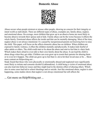 Domestic Abuse
Abuse occurs when people mistreat or misuse other people, showing no concern for their integrity or
intent worth as individuals. There are different types of abuse, examples are, family abuse, neglect,
and emotional abuse. On average, most children that grow up in an abusive home are most likely to
become abusive towards their spouse and or kids. Family abuse can be the worse because it affects the
whole family. Emotional abuse affects the inside and that can be mentally damaging. Most of the time,
neglect abuse is not always intentional. It s caused by inexperienced parents not knowing how to raise
the child. This paper, will focus on the affects domestic abuse has on children. When children are
exposed to family violence, it effect the children mentally and physically. It makes kids fearful of
other adults or elders. The child could start to lie about the abuse and start to feel that it s their fault.
Which makes them afraid to even talk to their own family about the abuse. It can lead the child to
abuse drugs when they get older. Children can even grow up to resent their parents for abusing them
or to even let it happen. The child can grow up to feel that it s ok to hit their loved ones or be ... Show
more content on Helpwriting.net ...
Study found that those who were physically or emotionally abused and neglected were significantly
more likely to initiate and consume alcohol (Lokhmatkina). A child being a victim of emotional abuse
can also lead into behavior issues and they might lead in the domino effect of abusing others. Which
also in some cases had led to school shootings and or suicide. Just like emotional abuse, neglect is also
happening, some studies shows that neglect is not always intentional but still affects the
... Get more on HelpWriting.net ...
 
