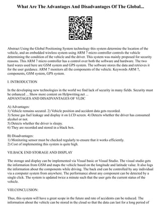 What Are The Advantages And Disadvantages Of The Global...
Abstract Using the Global Positioning System technology this system determine the location of the
vehicle, and an embedded wireless system using ARM 7 micro controller controls the vehicle
determining the condition of the vehicle and the driver. This system was mainly proposed for security
reasons. This ARM 7 micro controller has a control over both the software and hardware. The two
hard wares used here are GSM system and GPS system. The software stores the data and retrieves it
for the user guidance. ARM 7 monitors all the components of the vehicle. Keywords ARM 7,
components, GSM system, GPS system.
I. INTRODUCTION
In the developing new technologies in the world we find lack of security in many fields. Security must
be enhanced ... Show more content on Helpwriting.net ...
ADVANTAGES AND DISADVANTAGES OF VLDC
A) Advantages:
1) Vehicle remains secured. 2) Vehicle position and accident data gets recorded.
3) Sense gas fuel leakage and display it on LCD screen. 4) Detects whether the driver has consumed
alcohol or not.
5) Detects whether the driver is sleepy.
6) They are recorded and stored in a black box.
B) Disadvantages:
1) Monitoring sensor must be checked regularly to ensure that it works efficiently.
2) Cost of implementing this system is quite high.
VII.BACK END STORAGE AND DISPLAY
The storage and display can be implemented via Visual basic or Visual Studio. The visual studio gets
the information from GSM and maps the vehicle based on the longitude and latitude value. It also logs
the information about the components while driving. The back end can be controlled by any individual
via a computer system from anywhere. The performance about any component can be detected by a
single click. The system is updated twice a minute such that the user gets the current status of the
vehicle.
VIII.CONCLUSION:
Thus, this system will have a great scope in the future and rate of accidents can be reduced. The
information about the vehicle can be stored in the cloud so that the data can last for a long period of
 