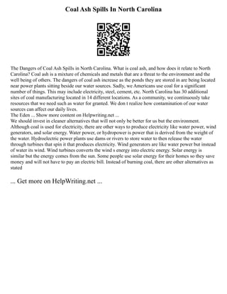 Coal Ash Spills In North Carolina
The Dangers of Coal Ash Spills in North Carolina. What is coal ash, and how does it relate to North
Carolina? Coal ash is a mixture of chemicals and metals that are a threat to the environment and the
well being of others. The dangers of coal ash increase as the ponds they are stored in are being located
near power plants sitting beside our water sources. Sadly, we Americans use coal for a significant
number of things. This may include electricity, steel, cement, etc. North Carolina has 30 additional
sites of coal manufacturing located in 14 different locations. As a community, we continuously take
resources that we need such as water for granted. We don t realize how contamination of our water
sources can affect our daily lives.
The Eden ... Show more content on Helpwriting.net ...
We should invest in cleaner alternatives that will not only be better for us but the environment.
Although coal is used for electricity, there are other ways to produce electricity like water power, wind
generators, and solar energy. Water power, or hydropower is power that is derived from the weight of
the water. Hydroelectric power plants use dams or rivers to store water to then release the water
through turbines that spin it that produces electricity. Wind generators are like water power but instead
of water its wind. Wind turbines converts the wind s energy into electric energy. Solar energy is
similar but the energy comes from the sun. Some people use solar energy for their homes so they save
money and will not have to pay an electric bill. Instead of burning coal, there are other alternatives as
stated
... Get more on HelpWriting.net ...
 
