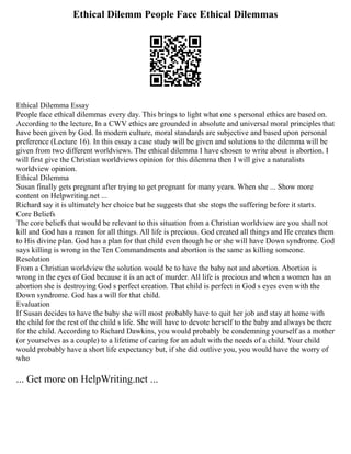 Ethical Dilemm People Face Ethical Dilemmas
Ethical Dilemma Essay
People face ethical dilemmas every day. This brings to light what one s personal ethics are based on.
According to the lecture, In a CWV ethics are grounded in absolute and universal moral principles that
have been given by God. In modern culture, moral standards are subjective and based upon personal
preference (Lecture 16). In this essay a case study will be given and solutions to the dilemma will be
given from two different worldviews. The ethical dilemma I have chosen to write about is abortion. I
will first give the Christian worldviews opinion for this dilemma then I will give a naturalists
worldview opinion.
Ethical Dilemma
Susan finally gets pregnant after trying to get pregnant for many years. When she ... Show more
content on Helpwriting.net ...
Richard say it is ultimately her choice but he suggests that she stops the suffering before it starts.
Core Beliefs
The core beliefs that would be relevant to this situation from a Christian worldview are you shall not
kill and God has a reason for all things. All life is precious. God created all things and He creates them
to His divine plan. God has a plan for that child even though he or she will have Down syndrome. God
says killing is wrong in the Ten Commandments and abortion is the same as killing someone.
Resolution
From a Christian worldview the solution would be to have the baby not and abortion. Abortion is
wrong in the eyes of God because it is an act of murder. All life is precious and when a women has an
abortion she is destroying God s perfect creation. That child is perfect in God s eyes even with the
Down syndrome. God has a will for that child.
Evaluation
If Susan decides to have the baby she will most probably have to quit her job and stay at home with
the child for the rest of the child s life. She will have to devote herself to the baby and always be there
for the child. According to Richard Dawkins, you would probably be condemning yourself as a mother
(or yourselves as a couple) to a lifetime of caring for an adult with the needs of a child. Your child
would probably have a short life expectancy but, if she did outlive you, you would have the worry of
who
... Get more on HelpWriting.net ...
 