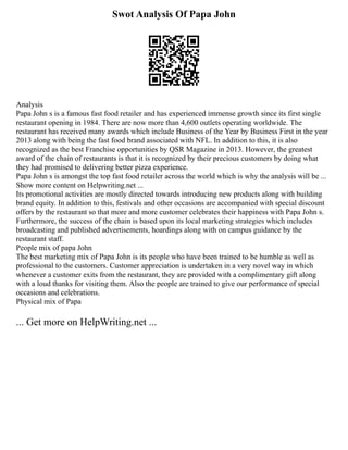 Swot Analysis Of Papa John
Analysis
Papa John s is a famous fast food retailer and has experienced immense growth since its first single
restaurant opening in 1984. There are now more than 4,600 outlets operating worldwide. The
restaurant has received many awards which include Business of the Year by Business First in the year
2013 along with being the fast food brand associated with NFL. In addition to this, it is also
recognized as the best Franchise opportunities by QSR Magazine in 2013. However, the greatest
award of the chain of restaurants is that it is recognized by their precious customers by doing what
they had promised to delivering better pizza experience.
Papa John s is amongst the top fast food retailer across the world which is why the analysis will be ...
Show more content on Helpwriting.net ...
Its promotional activities are mostly directed towards introducing new products along with building
brand equity. In addition to this, festivals and other occasions are accompanied with special discount
offers by the restaurant so that more and more customer celebrates their happiness with Papa John s.
Furthermore, the success of the chain is based upon its local marketing strategies which includes
broadcasting and published advertisements, hoardings along with on campus guidance by the
restaurant staff.
People mix of papa John
The best marketing mix of Papa John is its people who have been trained to be humble as well as
professional to the customers. Customer appreciation is undertaken in a very novel way in which
whenever a customer exits from the restaurant, they are provided with a complimentary gift along
with a loud thanks for visiting them. Also the people are trained to give our performance of special
occasions and celebrations.
Physical mix of Papa
... Get more on HelpWriting.net ...
 