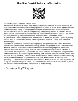 How Does Peaceful Resistance Affect Society
Peaceful Resistance Provides A Positive Impact
When a law is believed to be unfair, some people express their opposition to the law peacefully. An
effective way to voice one s opinion is through peaceful resistance or protest, which is protected under
the first amendment. Many of the rights protected by the amendments were enacted because of
peaceful resistance. Peaceful resistance, or protesting without using violence, is a positive way for
people to voice their opinions and influence society. Peaceful resistance to laws impacts a free society
in a more positive way than violent resistance, proven by James Otis and John Milton.
In February 1761, James Otis represented the merchants of Boston and delivered a speech explaining
how the Writs of Assistance violated the natural rights of the colonists, ... Show more content on
Helpwriting.net ...
James Otis resisted random searches of private property, now protected by the Fourth Amendment.
John Milton is responsible for the freedoms held by citizens, now protected by the First Amendment.
However, while this is evidence that peaceful resistance leaves a lasting impact on the law, the
American Revolution provided many occasions when violent resistance was seen as effective. In
Massachusetts, the only barracks available for use, on the mainland, did not provide enough room for
the British soldiers to be sheltered in public buildings, and, therefore, they were housed in public tents
in Boston (History.com Staff). British soldiers became annoyed with the patriotic colonists after living
closely with them and began to fight and brawl with local Boston citizens (U S History.com.
Quartering... ). The British soldiers became involved in the Boston Massacre and were responsible for
killing five citizens (History.com Staff). This violent approach provided an effective means of protest,
that reminded the Forefathers of the contradictions of the Quartering
... Get more on HelpWriting.net ...
 