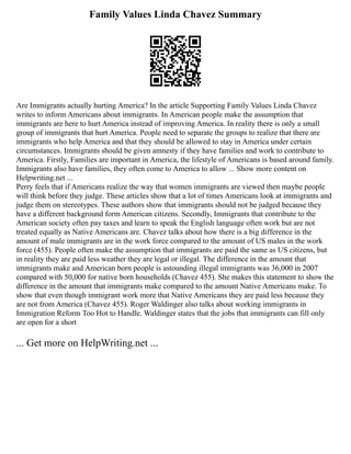 Family Values Linda Chavez Summary
Are Immigrants actually hurting America? In the article Supporting Family Values Linda Chavez
writes to inform Americans about immigrants. In American people make the assumption that
immigrants are here to hurt America instead of improving America. In reality there is only a small
group of immigrants that hurt America. People need to separate the groups to realize that there are
immigrants who help America and that they should be allowed to stay in America under certain
circumstances. Immigrants should be given amnesty if they have families and work to contribute to
America. Firstly, Families are important in America, the lifestyle of Americans is based around family.
Immigrants also have families, they often come to America to allow ... Show more content on
Helpwriting.net ...
Perry feels that if Americans realize the way that women immigrants are viewed then maybe people
will think before they judge. These articles show that a lot of times Americans look at immigrants and
judge them on stereotypes. These authors show that immigrants should not be judged because they
have a different background form American citizens. Secondly, Immigrants that contribute to the
American society often pay taxes and learn to speak the English language often work but are not
treated equally as Native Americans are. Chavez talks about how there is a big difference in the
amount of male immigrants are in the work force compared to the amount of US males in the work
force (455). People often make the assumption that immigrants are paid the same as US citizens, but
in reality they are paid less weather they are legal or illegal. The difference in the amount that
immigrants make and American born people is astounding illegal immigrants was 36,000 in 2007
compared with 50,000 for native born households (Chavez 455). She makes this statement to show the
difference in the amount that immigrants make compared to the amount Native Americans make. To
show that even though immigrant work more that Native Americans they are paid less because they
are not from America (Chavez 455). Roger Waldinger also talks about working immigrants in
Immigration Reform Too Hot to Handle. Waldinger states that the jobs that immigrants can fill only
are open for a short
... Get more on HelpWriting.net ...
 