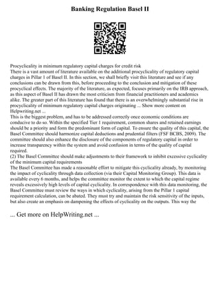 Banking Regulation Basel II
Procyclicality in minimum regulatory capital charges for credit risk
There is a vast amount of literature available on the additional procyclicality of regulatory capital
charges in Pillar 1 of Basel II. In this section, we shall briefly visit this literature and see if any
conclusions can be drawn from this, before proceeding to the conclusion and mitigation of these
procyclical effects. The majority of the literature, as expected, focuses primarily on the IRB approach,
as this aspect of Basel II has drawn the most criticism from financial practitioners and academics
alike. The greater part of this literature has found that there is an overwhelmingly substantial rise in
procyclicality of minimum regulatory capital charges originating ... Show more content on
Helpwriting.net ...
This is the biggest problem, and has to be addressed correctly once economic conditions are
conducive to do so. Within the specified Tier 1 requirement, common shares and retained earnings
should be a priority and form the predominant form of capital. To ensure the quality of this capital, the
Basel Committee should harmonize capital deductions and prudential filters (FSF BCBS, 2009). The
committee should also enhance the disclosure of the components of regulatory capital in order to
increase transparency within the system and avoid confusion in terms of the quality of capital
required.
(2) The Basel Committee should make adjustments to their framework to inhibit excessive cyclicality
of the minimum capital requirements
The Basel Committee has made a reasonable effort to mitigate this cyclicality already, by monitoring
the impact of cyclicality through data collection (via their Capital Monitoring Group). This data is
available every 6 months, and helps the committee monitor the extent to which the capital regime
reveals excessively high levels of capital cyclicality. In correspondence with this data monitoring, the
Basel Committee must review the ways in which cyclicality, arising from the Pillar 1 capital
requirement calculation, can be abated. They must try and maintain the risk sensitivity of the inputs,
but also create an emphasis on dampening the effects of cyclicality on the outputs. This way the
... Get more on HelpWriting.net ...
 