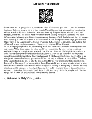 Affluenza Materialism
Isaiah carter 3B I m going to talk to you about a series of topics and give you 411 on it all. Some of
the things that were going to cover in this essay is Materialism and over consumption regarding the
movies American President Affluenza . Also were covering this past election with the results and
thoughts, comments, and a little bit of concerns with our winning candidate. Media and how much
influence does it have on your life more than anything these days. With that being said let s get started,
shall we Did you know that Affluenza is a real disease or that is very common with people in today s
life as well? In the Documentary Affluenza it was said that Affluenza is a psychological malaise that
affects rich people causing symptoms ... Show more content on Helpwriting.net ...
So for example going back to the documentary it was said People buy more and more expensive cars
every year . While its partner on the other hand Over consumption the act of buying something
excessively. A great example would be Credit card debt back in the 80 s had tripled . So you have a
clear view of the importance and seriousness of Affluenza. Now we got that out of the way we re
going to jump onto the next topic American President. A lot of people think being the president is an
easy job or you can do whatever you want well that s not true at all in fact as the president. You have
to be a quick thinker and able to take the heat and fault for all your actions and that is exactly what
happened in this movie. American president showed how vital it was to turn a negative situation into a
more positive situation. In politics it is known everyone is looking to do anything to win and will stop
at nothing until it s done so in hindsight, they play dirty and try to use anything to bash or humiliate
the other competition. But none the less it doesn t really faze the president, he just plays his role, but
things start to spiral out of control and he tries to keep it under
... Get more on HelpWriting.net ...
 