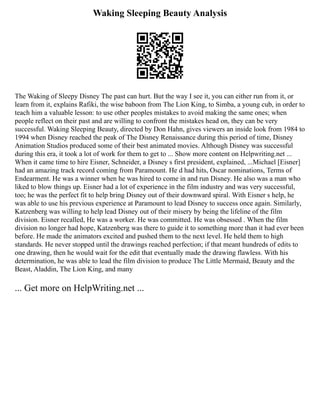 Waking Sleeping Beauty Analysis
The Waking of Sleepy Disney The past can hurt. But the way I see it, you can either run from it, or
learn from it, explains Rafiki, the wise baboon from The Lion King, to Simba, a young cub, in order to
teach him a valuable lesson: to use other peoples mistakes to avoid making the same ones; when
people reflect on their past and are willing to confront the mistakes head on, they can be very
successful. Waking Sleeping Beauty, directed by Don Hahn, gives viewers an inside look from 1984 to
1994 when Disney reached the peak of The Disney Renaissance during this period of time, Disney
Animation Studios produced some of their best animated movies. Although Disney was successful
during this era, it took a lot of work for them to get to ... Show more content on Helpwriting.net ...
When it came time to hire Eisner, Schneider, a Disney s first president, explained, ...Michael [Eisner]
had an amazing track record coming from Paramount. He d had hits, Oscar nominations, Terms of
Endearment. He was a winner when he was hired to come in and run Disney. He also was a man who
liked to blow things up. Eisner had a lot of experience in the film industry and was very successful,
too; he was the perfect fit to help bring Disney out of their downward spiral. With Eisner s help, he
was able to use his previous experience at Paramount to lead Disney to success once again. Similarly,
Katzenberg was willing to help lead Disney out of their misery by being the lifeline of the film
division. Eisner recalled, He was a worker. He was committed. He was obsessed . When the film
division no longer had hope, Katzenberg was there to guide it to something more than it had ever been
before. He made the animators excited and pushed them to the next level. He held them to high
standards. He never stopped until the drawings reached perfection; if that meant hundreds of edits to
one drawing, then he would wait for the edit that eventually made the drawing flawless. With his
determination, he was able to lead the film division to produce The Little Mermaid, Beauty and the
Beast, Aladdin, The Lion King, and many
... Get more on HelpWriting.net ...
 