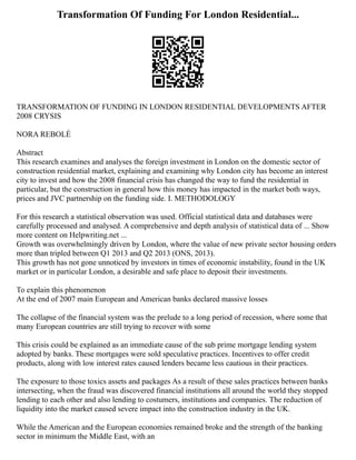 Transformation Of Funding For London Residential...
TRANSFORMATION OF FUNDING IN LONDON RESIDENTIAL DEVELOPMENTS AFTER
2008 CRYSIS
NORA REBOLÉ
Abstract
This research examines and analyses the foreign investment in London on the domestic sector of
construction residential market, explaining and examining why London city has become an interest
city to invest and how the 2008 financial crisis has changed the way to fund the residential in
particular, but the construction in general how this money has impacted in the market both ways,
prices and JVC partnership on the funding side. I. METHODOLOGY
For this research a statistical observation was used. Official statistical data and databases were
carefully processed and analysed. A comprehensive and depth analysis of statistical data of ... Show
more content on Helpwriting.net ...
Growth was overwhelmingly driven by London, where the value of new private sector housing orders
more than tripled between Q1 2013 and Q2 2013 (ONS, 2013).
This growth has not gone unnoticed by investors in times of economic instability, found in the UK
market or in particular London, a desirable and safe place to deposit their investments.
To explain this phenomenon
At the end of 2007 main European and American banks declared massive losses
The collapse of the financial system was the prelude to a long period of recession, where some that
many European countries are still trying to recover with some
This crisis could be explained as an immediate cause of the sub prime mortgage lending system
adopted by banks. These mortgages were sold speculative practices. Incentives to offer credit
products, along with low interest rates caused lenders became less cautious in their practices.
The exposure to those toxics assets and packages As a result of these sales practices between banks
intersecting, when the fraud was discovered financial institutions all around the world they stopped
lending to each other and also lending to costumers, institutions and companies. The reduction of
liquidity into the market caused severe impact into the construction industry in the UK.
While the American and the European economies remained broke and the strength of the banking
sector in minimum the Middle East, with an
 