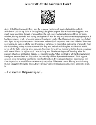 A Girl Fell Off The Fourteenth Floor !
A girl fell off the fourteenth floor! was the response I got when I inquired about the multiple
ambulances outside my dorm at the beginning of sophomore year. The truth of what happened was
much more unsettling. Instead of an accident, the girl, Jenny, had actually jumped from her dorm
window, leaving behind a note saying ending her life was the only way she saw to stopping her pain. I
had known Jenny briefly when she was my Orientation Leader. By all accounts she was a cheerful girl
who lights up any room she enters. Her friends and family all expressed shock and disbelief there was
no warning, no signs at all she was struggling or suffering. In midst of an outpouring of empathy from
the student body, many students admitted that they also had suicidal thoughts, but likewise would
never ask for help. Growing up as an Asian American, I was all too familiar with the stigma associated
with mental illness. In high school, I watched my best friend resorting to self harming when the
pressure of college application became too much to handle. When she tried to tell her first generation
immigrant parents about her depression, they merely told her depression is not real. Their biggest
concern about her cutting was that no one should find out. Even educated parents like mine do not
view depression as a real illness the same way they view diabetes or cancer. Having watched many
friends struggle with mental illness, I have always wanted to make counseling more accessible to all.
In
... Get more on HelpWriting.net ...
 
