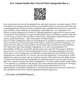 Few Animal Studies Have Proved That Gabapentin Has A...
Few animal studies have proved that gabapentin has a potential to activate a serotonin receptor (5HT3)
at the spinal level and also attenuate the function of microglial cells[6]. In some parts of the brain such
as periaqueductal grey (PAG) and anterior cingulated cortex, gabapentin has been shown to elevate the
level of GABA, a major inhibitory neurotransmitter, which might serve as an explanation of its
efficacy in partial management of seizure[14]. Although gabapentin is approved to be used as an add
on treatment of focal epilepsies in 6 years and older patients and as monotherapy in patients older than
12 years of age, it seems to show no efficacy when used in a management of generalized tonic clonic
seizures, generalized absence ... Show more content on Helpwriting.net ...
Due to an effect of gabapentin at the level of hypothalamus to regulate the temperature, it can also be
used as an effective non hormonal therapy for hot flashes, a bothersome problem of menopause. It is
shown to be more efficacy if used in patients with hot flashes that associated with sleep interference
[17]. Study shows that a bioavailability of gabapentin is low and it is dose dependent. The
bioavailability of 300 mg is around 60% and decreasing to less than 30% if the dosage is 1600 mg 3
times a day [4; 11]. It has low protein binding property and it is eliminated unchanged in the urine,
which means it will not change into toxic metabolite or intermediate that can be harmful to the body.
Gabapentin has a short half life of 5 to 9 hours, but with renal impairment, it will increase[4]. A dose
adjustment is required in patient who has creatinine clearance of 60 ml/min and in the elderly because
of reduced renal function that has been thought to be decreased around 1% per year after the age of
40[4; 16]. A number needed to treat (NNT) of gabapentin is 6.3 and its number needed to harm (NNH)
is 25.6, therefore it is considered a safe drug [6]. The ceiling effect has been reported to be 100 mg/kg
in one study and 30 300 mg/kg in another study following oral administration [13]. The
pharmacokinetic of absorption of gabapentin is not linear unlike other newer anti seizure medications.
The explanation for this event is because gabapentin absorption depends on
... Get more on HelpWriting.net ...
 