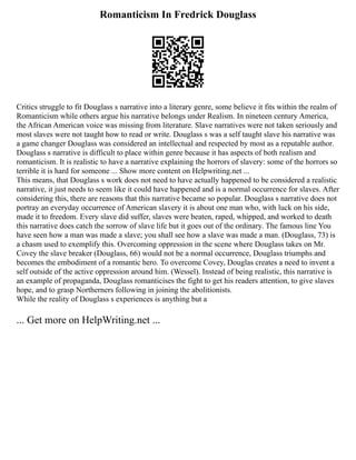 Romanticism In Fredrick Douglass
Critics struggle to fit Douglass s narrative into a literary genre, some believe it fits within the realm of
Romanticism while others argue his narrative belongs under Realism. In nineteen century America,
the African American voice was missing from literature. Slave narratives were not taken seriously and
most slaves were not taught how to read or write. Douglass s was a self taught slave his narrative was
a game changer Douglass was considered an intellectual and respected by most as a reputable author.
Douglass s narrative is difficult to place within genre because it has aspects of both realism and
romanticism. It is realistic to have a narrative explaining the horrors of slavery: some of the horrors so
terrible it is hard for someone ... Show more content on Helpwriting.net ...
This means, that Douglass s work does not need to have actually happened to be considered a realistic
narrative, it just needs to seem like it could have happened and is a normal occurrence for slaves. After
considering this, there are reasons that this narrative became so popular. Douglass s narrative does not
portray an everyday occurrence of American slavery it is about one man who, with luck on his side,
made it to freedom. Every slave did suffer, slaves were beaten, raped, whipped, and worked to death
this narrative does catch the sorrow of slave life but it goes out of the ordinary. The famous line You
have seen how a man was made a slave; you shall see how a slave was made a man. (Douglass, 73) is
a chasm used to exemplify this. Overcoming oppression in the scene where Douglass takes on Mr.
Covey the slave breaker (Douglass, 66) would not be a normal occurrence, Douglass triumphs and
becomes the embodiment of a romantic hero. To overcome Covey, Douglas creates a need to invent a
self outside of the active oppression around him. (Wessel). Instead of being realistic, this narrative is
an example of propaganda, Douglass romanticises the fight to get his readers attention, to give slaves
hope, and to grasp Northerners following in joining the abolitionists.
While the reality of Douglass s experiences is anything but a
... Get more on HelpWriting.net ...
 