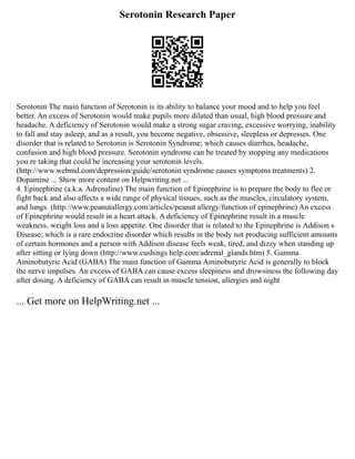 Serotonin Research Paper
Serotonin The main function of Serotonin is its ability to balance your mood and to help you feel
better. An excess of Serotonin would make pupils more dilated than usual, high blood pressure and
headache. A deficiency of Serotonin would make a strong sugar craving, excessive worrying, inability
to fall and stay asleep, and as a result, you become negative, obsessive, sleepless or depresses. One
disorder that is related to Serotonin is Serotonin Syndrome; which causes diarrhea, headache,
confusion and high blood pressure. Serotonin syndrome can be treated by stopping any medications
you re taking that could be increasing your serotonin levels.
(http://www.webmd.com/depression/guide/serotonin syndrome causes symptoms treatments) 2.
Dopamine ... Show more content on Helpwriting.net ...
4. Epinephrine (a.k.a. Adrenaline) The main function of Epinephrine is to prepare the body to flee or
fight back and also affects a wide range of physical tissues, such as the muscles, circulatory system,
and lungs. (http://www.peanutallergy.com/articles/peanut allergy/function of epinephrine) An excess
of Epinephrine would result in a heart attack. A deficiency of Epinephrine result in a muscle
weakness, weight loss and a loss appetite. One disorder that is related to the Epinephrine is Addison s
Disease; which is a rare endocrine disorder which results in the body not producing sufficient amounts
of certain hormones and a person with Addison disease feels weak, tired, and dizzy when standing up
after sitting or lying down (http://www.cushings help.com/adrenal_glands.htm) 5. Gamma
Aminobutyric Acid (GABA) The main function of Gamma Aminobutyric Acid is generally to block
the nerve impulses. An excess of GABA can cause excess sleepiness and drowsiness the following day
after dosing. A deficiency of GABA can result in muscle tension, allergies and night
... Get more on HelpWriting.net ...
 