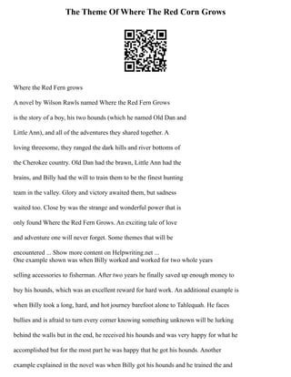 The Theme Of Where The Red Corn Grows
Where the Red Fern grows
A novel by Wilson Rawls named Where the Red Fern Grows
is the story of a boy, his two hounds (which he named Old Dan and
Little Ann), and all of the adventures they shared together. A
loving threesome, they ranged the dark hills and river bottoms of
the Cherokee country. Old Dan had the brawn, Little Ann had the
brains, and Billy had the will to train them to be the finest hunting
team in the valley. Glory and victory awaited them, but sadness
waited too. Close by was the strange and wonderful power that is
only found Where the Red Fern Grows. An exciting tale of love
and adventure one will never forget. Some themes that will be
encountered ... Show more content on Helpwriting.net ...
One example shown was when Billy worked and worked for two whole years
selling accessories to fisherman. After two years he finally saved up enough money to
buy his hounds, which was an excellent reward for hard work. An additional example is
when Billy took a long, hard, and hot journey barefoot alone to Tahlequah. He faces
bullies and is afraid to turn every corner knowing something unknown will be lurking
behind the walls but in the end, he received his hounds and was very happy for what he
accomplished but for the most part he was happy that he got his hounds. Another
example explained in the novel was when Billy got his hounds and he trained the and
 