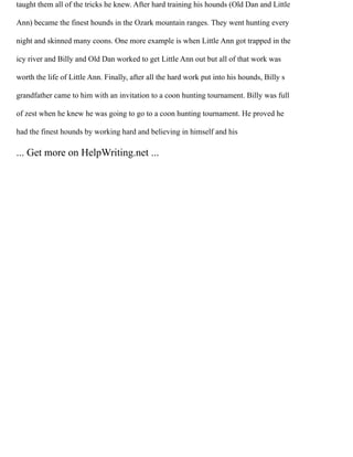 taught them all of the tricks he knew. After hard training his hounds (Old Dan and Little
Ann) became the finest hounds in the Ozark mountain ranges. They went hunting every
night and skinned many coons. One more example is when Little Ann got trapped in the
icy river and Billy and Old Dan worked to get Little Ann out but all of that work was
worth the life of Little Ann. Finally, after all the hard work put into his hounds, Billy s
grandfather came to him with an invitation to a coon hunting tournament. Billy was full
of zest when he knew he was going to go to a coon hunting tournament. He proved he
had the finest hounds by working hard and believing in himself and his
... Get more on HelpWriting.net ...
 