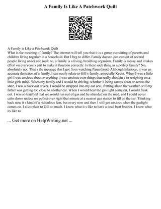 A Family Is Like A Patchwork Quilt
A Family is Like a Patchwork Quilt
What is the meaning of family? The internet will tell you that it is a group consisting of parents and
children living together in a household. But I beg to differ. Family doesn t just consist of several
people living under one roof: no, a family is a living, breathing organism. Family is messy and it takes
effort on everyone s part to make it function correctly. Is there such thing as a perfect family? No,
absolutely not. That s the message that I got from watching Parenthood. Although hilarious, it was an
accurate depiction of a family. I can easily relate to Gill s family, especially Kevin. When I was a little
girl I was anxious about everything. I was anxious over things that really shouldn t be weighing on a
little girls mind. When my family and I would be driving, whether it being across town or across the
state, I was a backseat driver. I would be strapped into my car seat, fretting about the weather or if my
father was getting too close to another car. When I would hear the gas light come on, I would freak
out. I was so terrified that we would run out of gas and be stranded on the road, and I could never
calm down unless we pulled over right that minute at a nearest gas station to fill up the car. Thinking
back now it s kind of a ridiculous fear, but every now and then I still get anxious when the gaslight
comes on. I also relate to Gill so much. I know what it s like to have a dead beat brother. I know what
its like to
... Get more on HelpWriting.net ...
 