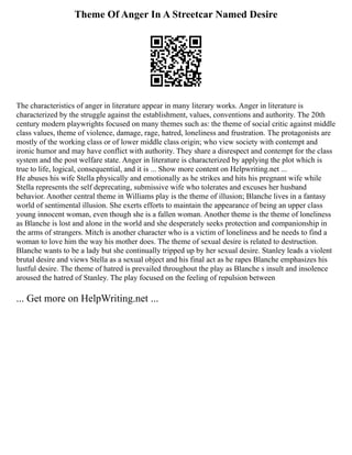 Theme Of Anger In A Streetcar Named Desire
The characteristics of anger in literature appear in many literary works. Anger in literature is
characterized by the struggle against the establishment, values, conventions and authority. The 20th
century modern playwrights focused on many themes such as: the theme of social critic against middle
class values, theme of violence, damage, rage, hatred, loneliness and frustration. The protagonists are
mostly of the working class or of lower middle class origin; who view society with contempt and
ironic humor and may have conflict with authority. They share a disrespect and contempt for the class
system and the post welfare state. Anger in literature is characterized by applying the plot which is
true to life, logical, consequential, and it is ... Show more content on Helpwriting.net ...
He abuses his wife Stella physically and emotionally as he strikes and hits his pregnant wife while
Stella represents the self deprecating, submissive wife who tolerates and excuses her husband
behavior. Another central theme in Williams play is the theme of illusion; Blanche lives in a fantasy
world of sentimental illusion. She exerts efforts to maintain the appearance of being an upper class
young innocent woman, even though she is a fallen woman. Another theme is the theme of loneliness
as Blanche is lost and alone in the world and she desperately seeks protection and companionship in
the arms of strangers. Mitch is another character who is a victim of loneliness and he needs to find a
woman to love him the way his mother does. The theme of sexual desire is related to destruction.
Blanche wants to be a lady but she continually tripped up by her sexual desire. Stanley leads a violent
brutal desire and views Stella as a sexual object and his final act as he rapes Blanche emphasizes his
lustful desire. The theme of hatred is prevailed throughout the play as Blanche s insult and insolence
aroused the hatred of Stanley. The play focused on the feeling of repulsion between
... Get more on HelpWriting.net ...
 