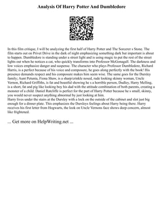 Analysis Of Harry Potter And Dumbledore
In this film critique, I will be analyzing the first half of Harry Potter and The Sorcerer s Stone. The
film starts out on Privet Drive in the dark of night emphasizing something dark but important is about
to happen. Dumbledore is standing under a street light and is using magic to put the rest of the street
lights out when he notices a cat, who quickly transforms into Professor McGonagall. The darkness and
low voices emphasize danger and suspense. The character who plays Professor Dumbledore, Richard
Harris, is a perfect because of his voice and composure, he goes along perfectly with the book! His
presence demands respect and his composure makes him seem wise. The same goes for the Dursley
family; Aunt Petunia, Fiona Shaw, is a sharp/crinkle nosed, rude looking skinny woman, Uncle
Vernon, Richard Griffiths, is fat and boastful showing he s a horrible person, Dudley, Harry Melling,
is a short, fat and pig like looking boy his dad with the attitude combination of both parents, creating a
monster of a child. Daniel Ratcliffe is perfect for the part of Harry Potter because he s small, skinny,
you would never suspect anything abnormal by just looking at him.
Harry lives under the stairs at the Dursley with a lock on the outside of the cabinet and slot just big
enough for a dinner plate. This emphasizes the Dursleys feelings about Harry being there. Harry
receives his first letter from Hogwarts, the look on Uncle Vernons face shows deep concern, almost
like frightened.
... Get more on HelpWriting.net ...
 