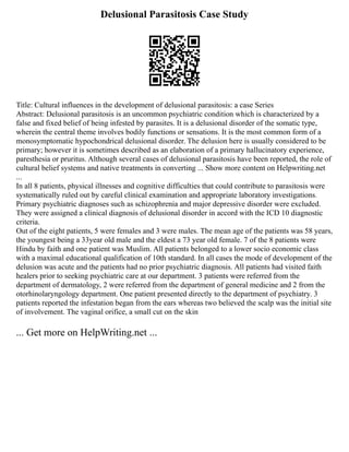 Delusional Parasitosis Case Study
Title: Cultural influences in the development of delusional parasitosis: a case Series
Abstract: Delusional parasitosis is an uncommon psychiatric condition which is characterized by a
false and fixed belief of being infested by parasites. It is a delusional disorder of the somatic type,
wherein the central theme involves bodily functions or sensations. It is the most common form of a
monosymptomatic hypochondrical delusional disorder. The delusion here is usually considered to be
primary; however it is sometimes described as an elaboration of a primary hallucinatory experience,
paresthesia or pruritus. Although several cases of delusional parasitosis have been reported, the role of
cultural belief systems and native treatments in converting ... Show more content on Helpwriting.net
...
In all 8 patients, physical illnesses and cognitive difficulties that could contribute to parasitosis were
systematically ruled out by careful clinical examination and appropriate laboratory investigations.
Primary psychiatric diagnoses such as schizophrenia and major depressive disorder were excluded.
They were assigned a clinical diagnosis of delusional disorder in accord with the ICD 10 diagnostic
criteria.
Out of the eight patients, 5 were females and 3 were males. The mean age of the patients was 58 years,
the youngest being a 33year old male and the eldest a 73 year old female. 7 of the 8 patients were
Hindu by faith and one patient was Muslim. All patients belonged to a lower socio economic class
with a maximal educational qualification of 10th standard. In all cases the mode of development of the
delusion was acute and the patients had no prior psychiatric diagnosis. All patients had visited faith
healers prior to seeking psychiatric care at our department. 3 patients were referred from the
department of dermatology, 2 were referred from the department of general medicine and 2 from the
otorhinolaryngology department. One patient presented directly to the department of psychiatry. 3
patients reported the infestation began from the ears whereas two believed the scalp was the initial site
of involvement. The vaginal orifice, a small cut on the skin
... Get more on HelpWriting.net ...
 