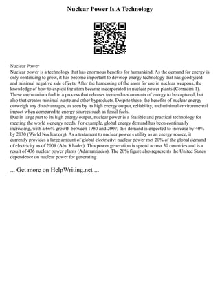 Nuclear Power Is A Technology
Nuclear Power
Nuclear power is a technology that has enormous benefits for humankind. As the demand for energy is
only continuing to grow, it has become important to develop energy technology that has good yield
and minimal negative side effects. After the harnessing of the atom for use in nuclear weapons, the
knowledge of how to exploit the atom became incorporated in nuclear power plants (Corradini 1).
These use uranium fuel in a process that releases tremendous amounts of energy to be captured, but
also that creates minimal waste and other byproducts. Despite these, the benefits of nuclear energy
outweigh any disadvantages, as seen by its high energy output, reliability, and minimal environmental
impact when compared to energy sources such as fossil fuels.
Due in large part to its high energy output, nuclear power is a feasible and practical technology for
meeting the world s energy needs. For example, global energy demand has been continually
increasing, with a 66% growth between 1980 and 2007; this demand is expected to increase by 40%
by 2030 (World Nuclear.org). As a testament to nuclear power s utility as an energy source, it
currently provides a large amount of global electricity: nuclear power met 20% of the global demand
of electricity as of 2008 (Abu Khader). This power generation is spread across 30 countries and is a
result of 436 nuclear power plants (Adamantiades). The 20% figure also represents the United States
dependence on nuclear power for generating
... Get more on HelpWriting.net ...
 