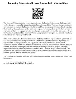 Improving Cooperation Between Russian Federation and the...
The European Union, as a union of sovereign states, and the Russian Federation, as the biggest state
worldwide, are two major key players in past and current world affairs. Therefore their cooperation is
very important to maintain the balance which is needed for a favorable development of their societies.
Unfortunately, the way to a successful cooperation is paved with many obstacles which are not easy to
overcome for these two superpowers. Several attempts were made to improve the cooperation between
the Russian Federation and the European Union, e.g. agreements were signed and summits were held,
but still many conflicts stay unaddressed.
In the course of time, the Russian Federation and the European Union signed different agreements and
held various summits concerning diverse topics. The Partnership and Cooperation Agreement was
signed in 1994 to legally bind these two key players. This treaty establishes a framework of
cooperation between the EU and the Russian Federation. However, the cooperation between them has
not been smooth and without problems and is therefore causing a decline of progress. Trying to
improve their relation, further negotiations were held at the Khanty Mansiysk summit in 2008. The
main issues that were discussed there included the establishment of a common economic space and a
common space of freedom, security and justice.
The formation of a common economic space is not only profitable for Russia but also for the EU. The
main aim of
... Get more on HelpWriting.net ...
 