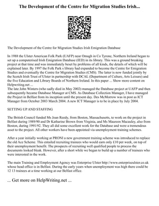 The Development of the Centre for Migration Studies Irish...
The Development of the Centre for Migration Studies Irish Emigration Database
In 1988 the Ulster American Folk Park (UAFP) near Omagh in Co Tyrone, Northern Ireland began to
set up a computerised Irish Emigration Database (IED) in its library. This was a ground breaking
project at that time and was immediately beset by problems of all kinds, the details of which will be
explained later. By 1997 the Folk Park s library had expanded to become the Centre for Emigration
Studies and eventually the Centre for Migration Studies (CMS). The latter is now funded jointly by
the Scotch Irish Trust of Ulster in partnership with DCAL (Department of Culture, Arts Leisure) and
the five Education and Library Boards of Northern Ireland. In this paper ... Show more content on
Helpwriting.net ...
The late John Winters (who sadly died in May 2002) managed the Database project at UAFP and then
subsequently became Database Manager at CMS. As Database Collection Manager, I have managed
the Project in Belfast from its inception until the present day. Des McMorrow was in post as ICT
Manager from October 2003 March 2004. A new ICT Manager is to be in place by July 2004.
SETTING UP AND STAFFING
The British Council funded Ms Joan Reedy, from Boston, Massachusetts, to work on the project in
Belfast during 1989/90 and Dr Katharine Brown from Virginia, and Ms Maureen Macauley, also from
Boston, during 1991/92. They all did some excellent work for the Database and were a tremendous
asset to the project. All other workers have been appointed via unemployment training schemes.
After a year initially working at PRONI a new government training scheme was introduced to replace
the old Ace Scheme. This entailed recruiting trainees who would earn only £10 per week, on top of
their unemployment benefit. The prospects of recruiting well qualified people to process the
documents looked bleak. However, after a short while we began to build up a number of trainees who
were interested in the work.
The main Training and Employment Agency was Enterprise Ulster http://www.enterpriseulster.co.uk
whose head office is in Belfast. During the early years when unemployment was high there could be
12 13 trainees at a time working at our Belfast office.
... Get more on HelpWriting.net ...
 
